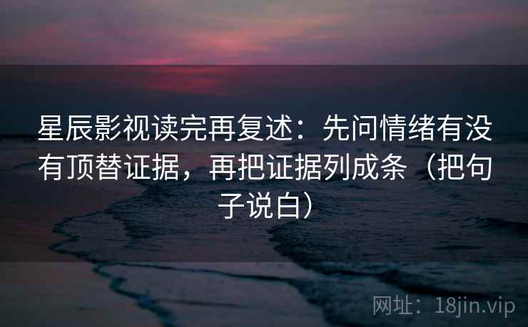 星辰影视读完再复述：先问情绪有没有顶替证据，再把证据列成条（把句子说白）