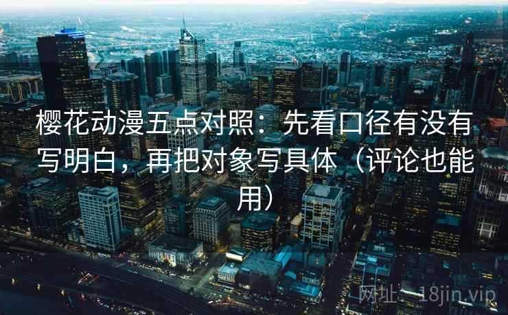 樱花动漫五点对照：先看口径有没有写明白，再把对象写具体（评论也能用）
