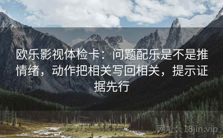 欧乐影视体检卡：问题配乐是不是推情绪，动作把相关写回相关，提示证据先行
