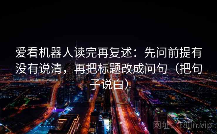 爱看机器人读完再复述：先问前提有没有说清，再把标题改成问句（把句子说白）