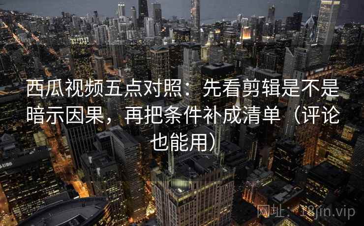 西瓜视频五点对照：先看剪辑是不是暗示因果，再把条件补成清单（评论也能用）