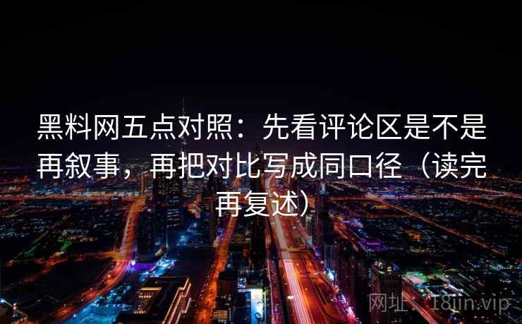 黑料网五点对照：先看评论区是不是再叙事，再把对比写成同口径（读完再复述）