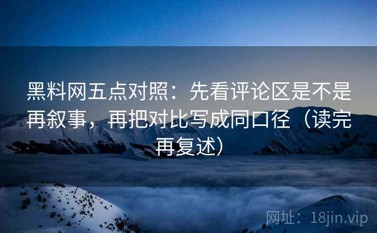 黑料网五点对照：先看评论区是不是再叙事，再把对比写成同口径（读完再复述）