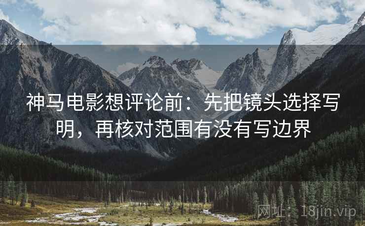 神马电影想评论前：先把镜头选择写明，再核对范围有没有写边界