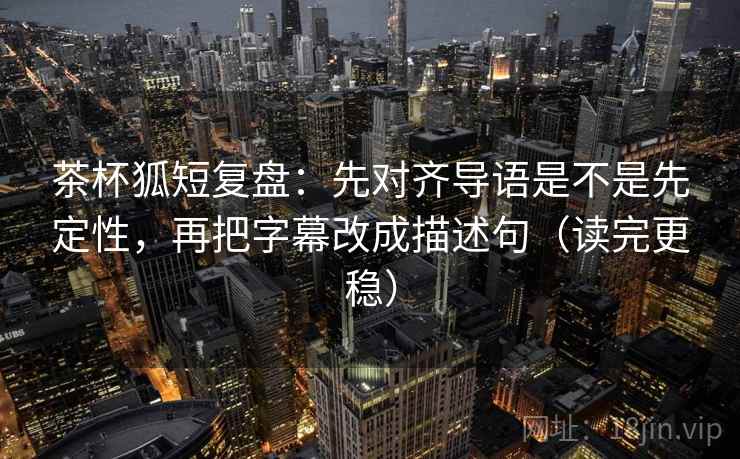 茶杯狐短复盘：先对齐导语是不是先定性，再把字幕改成描述句（读完更稳）