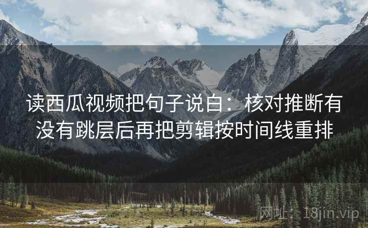 读西瓜视频把句子说白：核对推断有没有跳层后再把剪辑按时间线重排