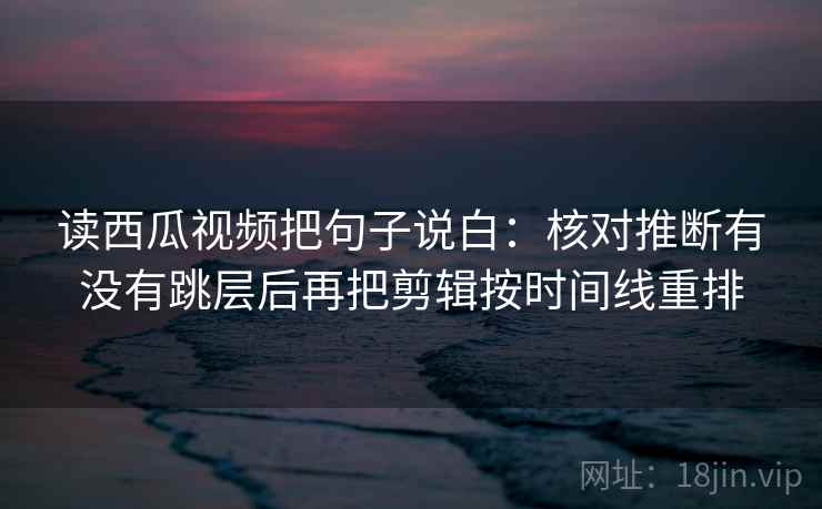 读西瓜视频把句子说白：核对推断有没有跳层后再把剪辑按时间线重排