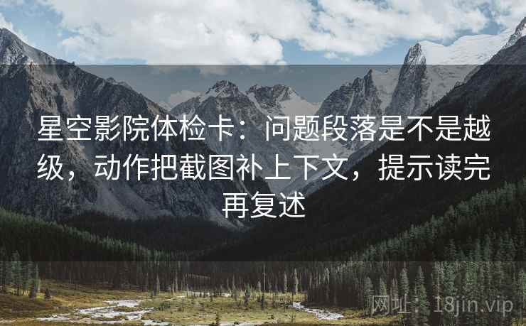 星空影院体检卡：问题段落是不是越级，动作把截图补上下文，提示读完再复述