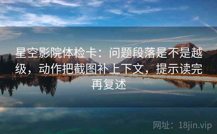 星空影院体检卡：问题段落是不是越级，动作把截图补上下文，提示读完再复述
